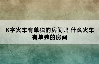 K字火车有单独的房间吗 什么火车有单独的房间